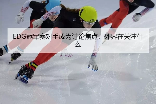 EDG冠军赛对手成为讨论焦点，外界在关注什么