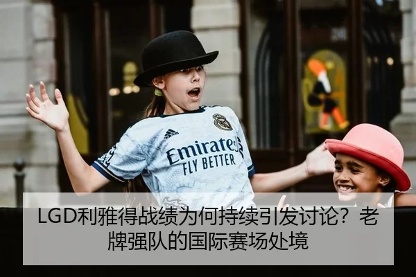 LGD利雅得战绩为何持续引发讨论？老牌强队的国际赛场处境