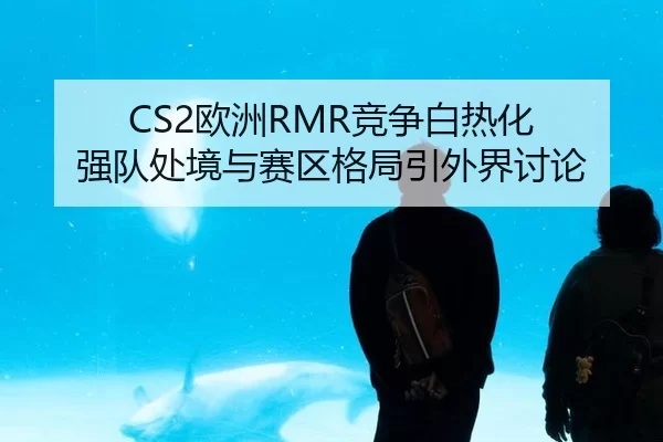 CS2欧洲RMR竞争白热化 强队处境与赛区格局引外界讨论